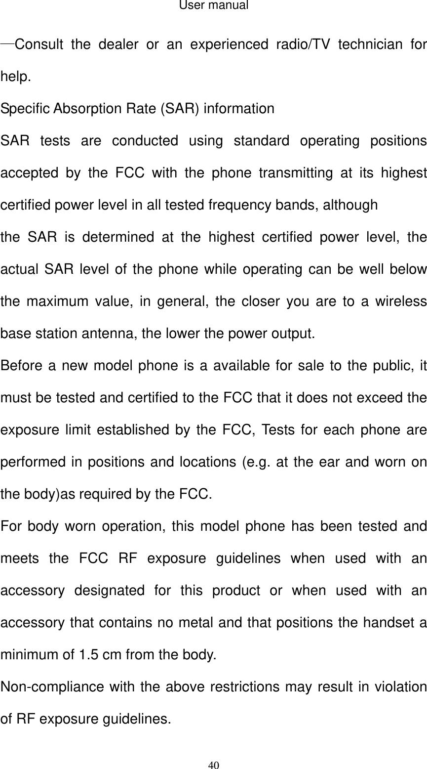 User manual  40—Consult the dealer or an experienced radio/TV technician for help.   Specific Absorption Rate (SAR) information SAR tests are conducted using standard operating positions accepted by the FCC with the phone transmitting at its highest certified power level in all tested frequency bands, although the SAR is determined at the highest certified power level, the actual SAR level of the phone while operating can be well below the maximum value, in general, the closer you are to a wireless base station antenna, the lower the power output. Before a new model phone is a available for sale to the public, it must be tested and certified to the FCC that it does not exceed the exposure limit established by the FCC, Tests for each phone are performed in positions and locations (e.g. at the ear and worn on the body)as required by the FCC. For body worn operation, this model phone has been tested and meets the FCC RF exposure guidelines when used with an accessory designated for this product or when used with an accessory that contains no metal and that positions the handset a minimum of 1.5 cm from the body. Non-compliance with the above restrictions may result in violation of RF exposure guidelines. 