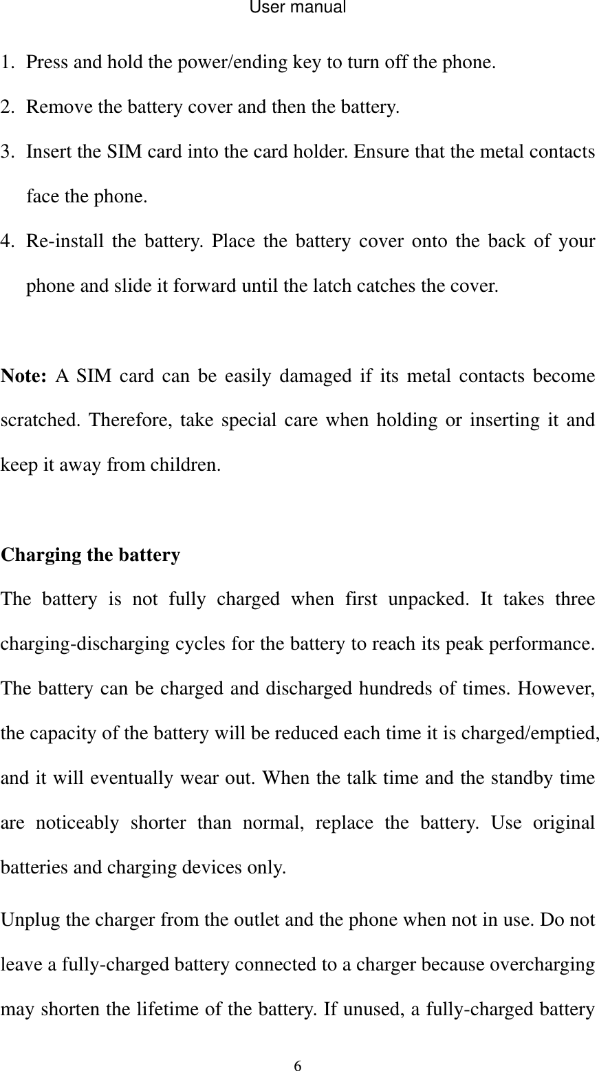 User manual  61. Press and hold the power/ending key to turn off the phone. 2. Remove the battery cover and then the battery. 3. Insert the SIM card into the card holder. Ensure that the metal contacts face the phone. 4. Re-install the battery. Place the battery cover onto the back of your phone and slide it forward until the latch catches the cover.  Note: A SIM card can be easily damaged if its metal contacts become scratched. Therefore, take special care when holding or inserting it and keep it away from children.    Charging the battery The battery is not fully charged when first unpacked. It takes three charging-discharging cycles for the battery to reach its peak performance. The battery can be charged and discharged hundreds of times. However, the capacity of the battery will be reduced each time it is charged/emptied, and it will eventually wear out. When the talk time and the standby time are noticeably shorter than normal, replace the battery. Use original batteries and charging devices only. Unplug the charger from the outlet and the phone when not in use. Do not leave a fully-charged battery connected to a charger because overcharging may shorten the lifetime of the battery. If unused, a fully-charged battery 