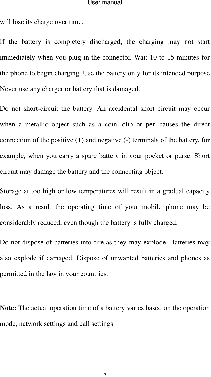 User manual  7will lose its charge over time. If the battery is completely discharged, the charging may not start immediately when you plug in the connector. Wait 10 to 15 minutes for the phone to begin charging. Use the battery only for its intended purpose. Never use any charger or battery that is damaged. Do not short-circuit the battery. An accidental short circuit may occur when a metallic object such as a coin, clip or pen causes the direct connection of the positive (+) and negative (-) terminals of the battery, for example, when you carry a spare battery in your pocket or purse. Short circuit may damage the battery and the connecting object. Storage at too high or low temperatures will result in a gradual capacity loss. As a result the operating time of your mobile phone may be considerably reduced, even though the battery is fully charged. Do not dispose of batteries into fire as they may explode. Batteries may also explode if damaged. Dispose of unwanted batteries and phones as permitted in the law in your countries.  Note: The actual operation time of a battery varies based on the operation mode, network settings and call settings.  
