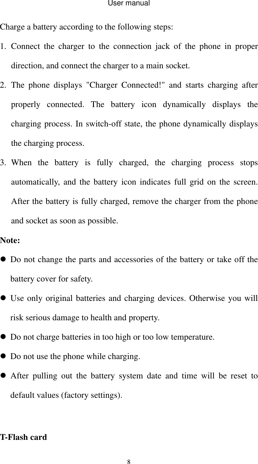 User manual  8Charge a battery according to the following steps: 1. Connect the charger to the connection jack of the phone in proper direction, and connect the charger to a main socket. 2. The phone displays &quot;Charger Connected!&quot; and starts charging after properly connected. The battery icon dynamically displays the charging process. In switch-off state, the phone dynamically displays the charging process. 3. When the battery is fully charged, the charging process stops automatically, and the battery icon indicates full grid on the screen. After the battery is fully charged, remove the charger from the phone and socket as soon as possible. Note:  Do not change the parts and accessories of the battery or take off the battery cover for safety.  Use only original batteries and charging devices. Otherwise you will risk serious damage to health and property.  Do not charge batteries in too high or too low temperature.  Do not use the phone while charging.  After pulling out the battery system date and time will be reset to default values (factory settings).  T-Flash card 