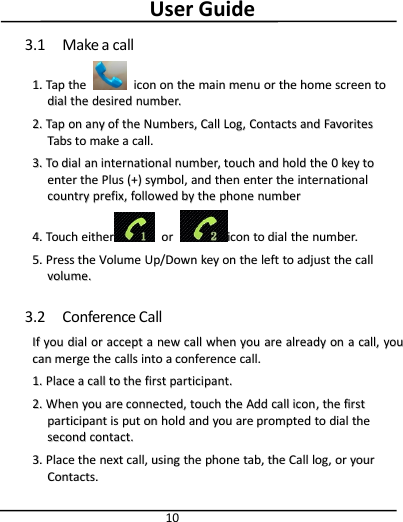User Guide103.1 Make a call1.1. TapTap thethe iconicon onon thethe mainmain menumenu oror thethe homehome screenscreen totodialdial thethe desireddesired number.number.2.2. TapTap onon anyany ofof thethe Numbers,Numbers, CallCall Log,Log, ContactsContacts andand FavoritesFavoritesTabsTabs toto makemake aacall.call.3.3. ToTo dialdial anan internationalinternational number,number, touchtouch andand holdhold thethe 00keykey totoenterenter thethe PlusPlus (+)(+) symbol,symbol, andand thenthen enterenter thethe internationalinternationalcountrycountry prefix,prefix, followedfollowed byby thethe phonephone numbernumber4.4. TouchTouch eithereither oorriconicon toto dialdial thethe number.number.5.5. PressPress thethe VolumeVolume Up/DownUp/Down keykey onon thethe leftleft toto adjustadjust thethe callcallvolume.volume.3.2 Conference CallIfIf youyou dialdial oror acceptaccept aanewnew callcall whenwhen youyou areare alreadyalready onon aacall,call, youyoucancan mergemerge thethe callscalls intointo aaconferenceconference call.call.1.1. PlacePlace aacallcall toto thethe firstfirst participant.participant.2.2. WhenWhen youyou areare connected,connected, touchtouch thethe AddAdd callcall iconicon,,thethe firstfirstparticipantparticipant isis putput onon holdhold andand youyou areare promptedprompted toto dialdial thethesecondsecond contact.contact.3.3. PlacePlace thethe nextnext call,call, usingusing thethe phonephone tab,tab, thethe CallCall log,log, oror youryourContacts.Contacts.