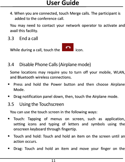User Guide114.4. WhenWhen youyou areare connected,connected, touchtouch MergeMerge calls.calls. TheThe participantparticipant isisaddedadded toto thethe conferenceconference call.call.YouYou maymay needneed toto contactcontact youryour networknetwork operatoroperator toto activateactivate andandavailavail thisthis facility.facility.3.3 End a callWhileWhile duringduring aacall,call, touchtouch thethe icon.icon.3.4 Disable Phone Calls (Airplane mode)SomeSome locationslocations maymay requirerequire youyou toto turnturn offoff youryour mobile,mobile, WWLANLAN,,andand BluetoothBluetooth wirelesswireless connections.connections.PressPress andand holdhold thethe PowerPower buttonbutton andand thenthen choosechoose AirplaneAirplaneMode.Mode.DragDrag notificationnotification panelpanel down,down, then,then, touchtouch thethe AirplaneAirplane mode.mode.3.5 Using the TouchscreenYouYou cancan useuse thethe touchtouch screenscreen inin thethe followingfollowing ways:ways:Touch:Touch: TappingTapping ofof menusmenus onon screen,screen, suchsuch asas application,application,settingsetting iconsicons andand typingtyping ofof lettersletters andand symbolssymbols usingusing thetheonscreenonscreen keyboardkeyboard throughthrough fingertip.fingertip.TouchTouch andand hold:hold: TouchTouch andand holdhold anan itemitem onon thethe screenscreen untiluntil ananactionaction occurs.occurs.Drag:Drag: TouchTouch andand holdhold anan itemitem andand movemove youryour fingerfinger onon thethe