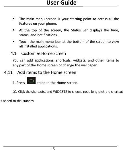 User Guide15TheThe mainmain menumenu screenscreen isis youryour startingstarting pointpoint toto accessaccess allall thethefeaturesfeatures onon youryour phone.phone.AAttthethe toptop ofof thethe screen,screen, thethe StatusStatus BarBar displaysdisplays thethe time,time,status,status, andand notifications.notifications.TouchTouch thethe mainmain menumenu iconicon atat thethe bottombottom ofof thethe screenscreen toto viewviewallall installedinstalled applications.applications.4.1 Customize Home ScreenYouYou cancan addadd applications,applications, shortcuts,shortcuts, widgets,widgets, andand otherother itemsitems totoanyany partpart ofof thethe HomeHome screenscreen oror changechange thethe wallpaper.wallpaper.4.114.11 AddAdd itemsitems toto thethe HomeHome screenscreen1.1. PressPress toto openopen thethe HomeHome screen.screen.2. Click the shortcuts, and WIDGETS to choose need long click the shortcutis added to the standby