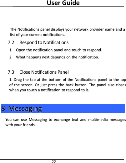User Guide22TheThe NotificationsNotifications panelpanel displaysdisplays youryour networknetwork providerprovider namename andand aalistlist ofof youryour currentcurrent notifications.notifications.7.2 Respond to Notifications1.1. OpenOpen thethe notificationnotification panelpanel andand touchtouch toto respond.respond.2.2. WhatWhat happenshappens nextnext dependsdepends onon thethe notification.notification.7.3 Close Notifications Panel1.1. DragDrag thethe tabtab atat thethe bottombottom ofof thethe NotificationsNotifications panelpanel toto thethe toptopofof thethe screen.screen. OrOr justjust presspress thethe backback button.button. TheThe panelpanel alsoalso closescloseswhenwhen youyou touchtouch aanotificationnotification toto respondrespond toto it.it.88MessagingMessagingYouYou cancan useuse MessagingMessaging toto exchangeexchange texttext andand multimediamultimedia messagesmessageswithwith youryour friends.friends.