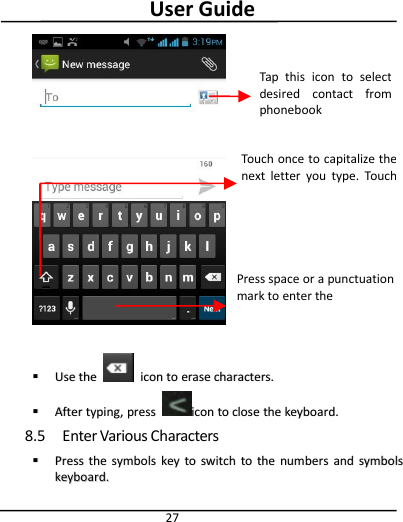 User Guide27UseUse thethe iconicon toto eraseerase characters.characters.AfterAfter typing,typing, presspress iconicon toto closeclose thethe keyboard.keyboard.8.5 Enter Various CharactersPressPress thethe symbolssymbols keykey toto switchswitch toto thethe numbersnumbers andand symbolssymbolskeyboard.keyboard.Tap this icon to selectdesired contact fromphonebookTouch once to capitalize thenext letter you type. Touchand hold for caps.Press space or a punctuationmark to enter thehighlighted suggestion.
