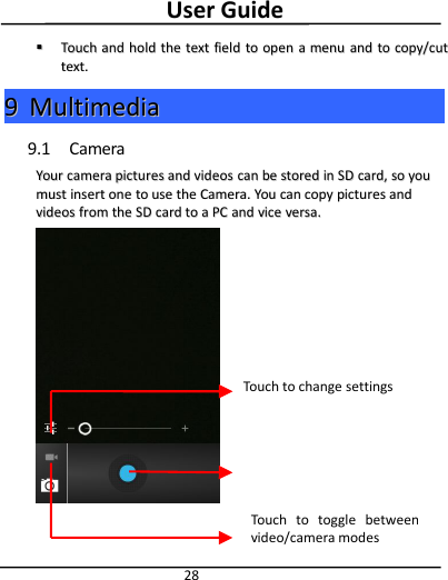 User Guide28TouchTouch andand holdhold thethe texttext fieldfield toto openopen aamenumenu andand toto copy/cutcopy/cuttext.text.99MultimediaMultimedia9.1 CameraYourYour cameracamera picturespictures andand videosvideos cancan bebe storedstored inin SDSD card,card, soso youyoumustmust insertinsert oneone toto useuse thethe Camera.Camera. YouYou cancan copycopy picturespictures andandvideosvideos fromfrom thethe SDSD cardcard toto aaPCPC andand vicevice versa.versa.Touch to change settingsTouch to toggle betweenvideo/camera modesTouch to take picture/ video.