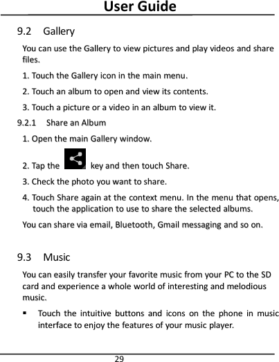 User Guide299.2 GalleryYouYou cancan useuse thethe GalleryGallery toto viewview picturespictures andand playplay videosvideos andand sharesharefiles.files.1.1. TouchTouch thethe GalleryGallery iconicon inin thethe mainmain menumenu..2.2. TouchTouch anan albumalbum toto openopen andand viewview itsits contents.contents.3.3. TouchTouch aapicturepicture oror aavideovideo inin anan albumalbum toto viewview it.it.9.2.19.2.1 ShareShare anan AlbumAlbum1.1. OpenOpen thethe mainmain GalleryGallery window.window.2.2. TapTap thethe keykey andand thenthen touchtouch Share.Share.3.3. CheckCheck thethe photophoto youyou wantwant toto share.share.4.4. TouchTouch ShareShare againagain atat thethe contextcontext menu.menu. InIn thethe menumenu thatthat opens,opens,touchtouch thethe applicationapplication toto useuse toto shareshare thethe selectedselected albums.albums.YouYou cancan shareshare viavia email,email, Bluetooth,Bluetooth, GmailGmail messagingmessaging andand soso on.on.9.3 MusicYouYou cancan easilyeasily transfertransfer youryour favoritefavorite musicmusic fromfrom youryour PCPC toto thethe SDSDcardcard andand experienceexperience aawholewhole worldworld ofof interestinginteresting andand melodiousmelodiousmusic.music.TouchTouch thethe intuitiveintuitive buttonsbuttons andand iconsicons onon thethe phonephone inin musicmusicinterfaceinterface toto enjoyenjoy thethe featuresfeatures ofof youryour musicmusic player.player.