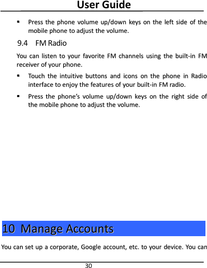 User Guide30PressPress thethe phonephone volumevolume up/downup/down keyskeys onon thethe leftleft sideside ofof thethemobilemobile phonephone toto adjustadjust thethe volume.volume.9.4 FM RadioYouYou cancan listenlisten toto youryour favoritefavorite FMFM channelschannels usingusing thethe built-inbuilt-in FMFMreceiverreceiver ofof youryour phone.phone.TouchTouch thethe intuitiveintuitive buttonsbuttons andand iconsicons onon thethe phonephone inin RadioRadiointerfaceinterface toto enjoyenjoy thethe featuresfeatures ofof youryour built-inbuilt-in FMFM radio.radio.PressPress thethe phonephone’’ssvolumevolume up/downup/down keyskeys onon thethe rightright sideside ofofthethe mobilemobile phonephone toto adjustadjust thethe volume.volume.1010 ManageManage AccountsAccountsYouYou cancan setset upup aacorporate,corporate, GoogleGoogle account,account, etc.etc. toto youryour device.device. YouYou cancan