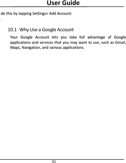 User Guide31dodo thisthis byby tappingtapping Settings&gt;Settings&gt; AddAdd Account:Account:..10.1 Why Use a Google AccountYourYour GoogleGoogle AccountAccount letslets youyou taketake fullfull advantageadvantage ofof GoogleGoogleapplicationsapplications andand servicesservices thatthat youyou maymay wantwant toto use,use, suchsuch asas Gmail,Gmail,Maps,Maps, Navigation,Navigation, andand variousvarious applications.applications.