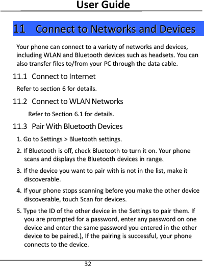 User Guide321111 ConnectConnect toto NetworksNetworks andand DevicesDevicesYourYour phonephone cancan connectconnect toto aavarietyvariety ofof networksnetworks andand devices,devices,includingincluding WWLANLAN andand BluetoothBluetooth devicesdevices suchsuch asas headsets.headsets. YouYou cancanalsoalso transfertransfer filesfiles to/fromto/from youryour PCPC throughthrough thethe datadata cable.cable.11.1 Connect to InternetReferRefer toto sectionsection 66forfor details.details.11.2 Connect to WLAN NetworksReferRefer toto SectionSection 6.16.1 forfor details.details.11.3 Pair With Bluetooth Devices1.1. GoGo toto SettingsSettings &gt;&gt;BluetoothBluetooth settings.settings.2.2. IfIf BluetoothBluetooth isis off,off, checkcheck BluetoothBluetooth toto turnturn itit on.on. YourYour phonephonescansscans andand displaysdisplays thethe BluetoothBluetooth devicesdevices inin range.range.3.3. IfIf thethe devicedevice youyou wantwant toto pairpair withwith isis notnot inin thethe list,list, makemake ititdiscoverable.discoverable.4.4. IfIf youryour phonephone stopsstops scanningscanning beforebefore youyou makemake thethe otherother devicedevicediscoverable,discoverable, touchtouch ScanScan forfor devices.devices.5.5. TypeType thethe IDID ofof thethe otherother devicedevice inin thethe SettingsSettings toto pairpair them.them. IfIfyouyou areare promptedprompted forfor aapassword,password, enterenter anyany passwordpassword onon oneonedevicedevice andand enterenter thethe samesame passwordpassword youyou enteredentered inin thethe otherotherdevicedevice toto bebe paired.),paired.), IfIf thethe pairingpairing isis successful,successful, youryour phonephoneconnectsconnects toto thethe device.device.
