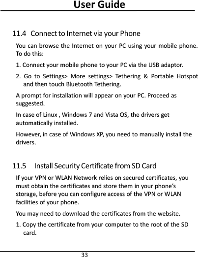 User Guide3311.4 Connect to Internet via your PhoneYouYou cancan browsebrowse thethe InternetInternet onon youryour PCPC usingusing youryour mobilemobile phone.phone.ToTo dodo this:this:1.1. ConnectConnect youryour mobilemobile phonephone toto youryour PCPC viavia thethe USBUSB adaptor.adaptor.2.2. GoGo toto Settings&gt;Settings&gt; MoreMore settingssettings&gt;&gt;TetheringTethering &amp;&amp;PortablePortable HotspotHotspotandand thenthen touchtouch BluetoothBluetooth Tethering.Tethering.AApromptprompt forfor installationinstallation willwill appearappear onon youryour PC.PC. ProceedProceed asassuggested.suggested.InIn casecase ofof LinuxLinux ,,WindowsWindows 77andand VistaVista OS,OS, thethe driversdrivers getgetautomaticallyautomatically installed.installed.However,However, inin casecase ofof WindowsWindows XP,XP, youyou needneed toto manuallymanually installinstall thethedrivers.drivers.11.5 Install Security Certificate from SD CardIfIf youryour VPNVPN oror WWLANLAN NetworkNetwork reliesrelies onon securedsecured certificates,certificates, youyoumustmust obtainobtain thethe certificatescertificates andand storestore themthem inin youryour phonephone’’ssstorage,storage, beforebefore youyou cancan configureconfigure accessaccess ofof thethe VPNVPN oror WWLANLANfacilitiesfacilities ofof youryour phone.phone.YouYou maymay needneed toto downloaddownload thethe certificatescertificates fromfrom thethe website.website.1.1. CopyCopy thethe certificatecertificate fromfrom youryour computercomputer toto thethe rootroot ofof thethe SDSDcard.card.