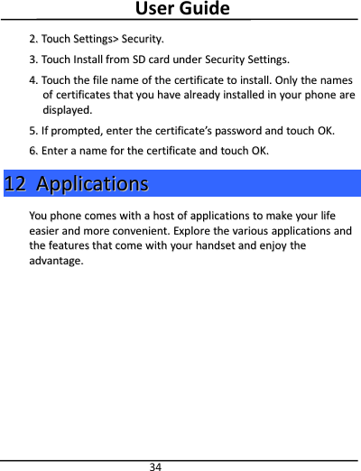 User Guide342.2. TouchTouch Settings&gt;Settings&gt; Security.Security.3.3. TouchTouch InstallInstall fromfrom SDSD cardcard underunder SecuritySecurity Settings.Settings.4.4. TouchTouch thethe filefile namename ofof thethe certificatecertificate toto install.install. OnlyOnly thethe namesnamesofof certificatescertificates thatthat youyou havehave alreadyalready installedinstalled inin youryour phonephone arearedisplayed.displayed.5.5. IfIf prompted,prompted, enterenter thethe certificatecertificate’’sspasswordpassword andand touchtouch OK.OK.6.6. EnterEnter aanamename forfor thethe certificatecertificate andand touchtouch OK.OK.1212 ApplicationApplicationssYouYou phonephone comescomes withwith aahosthost ofof applicationsapplications toto makemake youryour lifelifeeasiereasier andand moremore convenient.convenient. ExploreExplore thethe variousvarious applicationsapplications andandthethe featuresfeatures thatthat comecome withwith youryour handsethandset andand enjoyenjoy thetheadvantage.advantage.