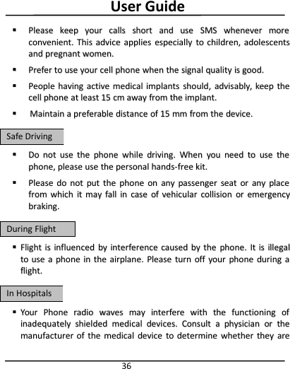 User Guide36PleasePlease keepkeep youryour callscalls shortshort andand useuse SMSSMS wheneverwhenever moremoreconvenient.convenient. ThisThis adviceadvice appliesapplies especiallyespecially toto children,children, adolescentsadolescentsandand pregnantpregnant women.women.PreferPrefer toto useuse youryour cellcell phonephone whenwhen thethe signalsignal qualityquality isis good.good.PeoplePeople havinghaving activeactive medicalmedical implantsimplants should,should, advisably,advisably, keepkeep thethecellcell phonephone atat leastleast 1515 cmcm awayaway fromfrom thethe implant.implant.MaintainMaintain aapreferablepreferable distancedistance ofof 1515 mmmm fromfrom thethe device.device.DoDo notnot useuse thethe phonephone whilewhile driving.driving. WhenWhen youyou needneed toto useuse thethephone,phone, pleaseplease useuse thethe personalpersonal hands-freehands-free kit.kit.PleasePlease dodo notnot putput thethe phonephone onon anyany passengerpassenger seatseat oror anyany placeplacefromfrom whichwhich itit maymay fallfall inin casecase ofof vehicularvehicular collisioncollision oror emergencyemergencybraking.braking.FlightFlight isis influencedinfluenced byby interferenceinterference causedcaused byby thethe phone.phone. ItIt isis illegalillegaltoto useuse aaphonephone inin thethe airplane.airplane. PleasePlease turnturn offoff youryour phonephone duringduring aaflight.flight.YourYour PhonePhone radioradio waveswaves maymay interfereinterfere withwith thethe functioningfunctioning ofofinadequatelyinadequately shieldedshielded medicalmedical devices.devices. ConsultConsult aaphysicianphysician oror thethemanufacturermanufacturer ofof thethe medicalmedical devicedevice toto determinedetermine whetherwhether theythey areareSafeSafe DrivingDrivingDuringDuring FlightFlightInIn HospitalsHospitals