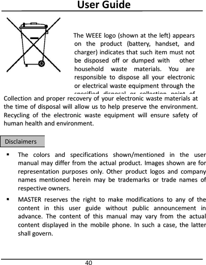 User Guide40TheThe colorscolors andand specificationsspecifications shown/mentionedshown/mentioned inin thethe userusermanualmanual maymay differdiffer fromfrom thethe actualactual product.product. ImagesImages shownshown areare forforrepresentationrepresentation purposespurposes only.only. OtherOther productproduct logoslogos andand companycompanynamesnames mentionedmentioned hereinherein maymay bebe trademarkstrademarks oror tradetrade namesnames ofofrespectiverespective owners.owners.MASTERMASTER reservesreserves thethe rightright toto makemake modificationsmodifications toto anyany ofof thethecontentcontent inin thisthis useruser guideguide withoutwithout publicpublic announcementannouncement ininadvance.advance. TheThe contentcontent ofof thisthis manualmanual maymay varyvary fromfrom thethe actualactualcontentcontent displayeddisplayed inin thethe mobilemobile phone.phone. InIn suchsuch aacase,case, thethe latterlattershallshall govern.govern.DisclaimersDisclaimersTheThe WEEEWEEE logologo (shown(shown atat thethe left)left) appearsappearsonon thethe productproduct (battery,(battery, handset,handset, andandcharger)charger) indicatesindicates thatthat suchsuch itemitem mustmust notnotbebe disposeddisposed offoff oror dumpeddumped withwith otherotherhouseholdhousehold wastewaste materials.materials. YouYou areareresponsibleresponsible toto disposedispose allall youryour electronicelectronicoror electricalelectrical wastewaste equipmentequipment throughthrough thethespecifiedspecified disposaldisposal oror collectioncollection pointpoint ofofhazardoushazardous waste.waste.CollectionCollection andand properproper recoveryrecovery ofof youryour electronicelectronic wastewaste materialsmaterials atatthethe timetime ofof disposaldisposal willwill allowallow usus toto helphelp preservepreserve thethe environment.environment.RecyclingRecycling ofof thethe electronicelectronic wastewaste equipmentequipment willwill ensureensure safetysafety ofofhumanhuman healthhealth andand environment.environment.