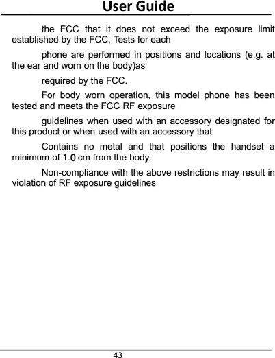 User Guide43thethe FCCFCC thatthat itit doesdoes notnot exceedexceed thethe exposureexposure limitlimitestablishedestablished byby thethe FCC,FCC, TestsTests forfor eacheachphonephone areare performedperformed inin positionspositions andand locationslocations (e.g.(e.g. atatthethe earear andand wornworn onon thethe body)asbody)asrequiredrequired byby thethe FCC.FCC.ForFor bodybody wornworn operation,operation, thisthis modelmodel phonephone hashas beenbeentestedtested andand meetsmeets thethe FCCFCC RFRF exposureexposureguidelinesguidelines whenwhen usedused withwith anan accessoryaccessory designateddesignated forforthisthis productproduct oror whenwhen usedused withwith anan accessoryaccessory thatthatContainsContains nono metalmetal andand thatthat positionspositions thethe handsethandset aaminimumminimum ofof 1.1. cmcm fromfrom thethe body.body.Non-complianceNon-compliance withwith thethe aboveabove restrictionsrestrictions maymay resultresult ininviolationviolation ofof RFRF exposureexposure guidelinesguidelines0