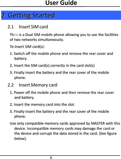 User Guide622GettingGetting StartedStarted2.1 Insert SIM cardThThisis isis aaDualDual SIMSIM mobilemobile phonephone allowingallowing youyou toto useuse thethe facilitiesfacilitiesofof twotwo networksnetworks simultaneously.simultaneously.ToTo insertinsert SIMSIM card(s):card(s):1.1. SwitchSwitch offoff thethe mobilemobile phonephone andand removeremove thethe rearrear covercover andandbattery.battery.2.2. InsertInsert thethe SIMSIM card(s)card(s) correctlycorrectly inin thethe cardcard slot(s)slot(s)3.3. FinallyFinally insertinsert thethe batterybattery andand thethe rearrear covercover ofof thethe mobilemobilephone.phone.2.2 Insert Memory card1.1. PowerPower offoff thethe mobilemobile phonephone andand thenthen removeremove thethe rearrear covercoverandand battery.battery.2.2. InsertInsert thethe memorymemory cardcard intointo thethe slot.slot.3.3. FinallyFinally insertinsert thethe batterybattery andand thethe rearrear covercover ofof thethe mobilemobilephone.phone.UseUse onlyonly compatiblecompatible memorymemory cardscards approvedapproved byby MASTERMASTER withwith thisthisdevice.device. IncompatibleIncompatible memorymemory cardscards maymay damagedamage thethe cardcard ororthethe devicedevice andand corruptcorrupt thethe datadata storedstored inin thethe card.card. (See(See figurefigurebelow).below).