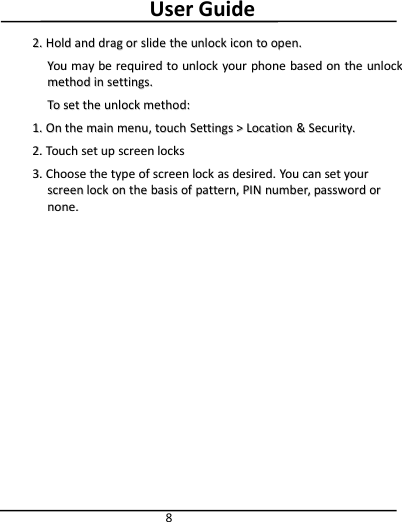 User Guide82.2. HoldHold andand dragdrag oror slideslide thethe unlockunlock iconicon toto open.open.YouYou maymay bebe requiredrequired toto unlockunlock youryour phonephone basedbased onon thethe unlockunlockmethodmethod inin settings.settings.ToTo setset thethe unlockunlock method:method:1.1. OnOn thethe mainmain menu,menu, touchtouch SettingsSettings &gt;&gt;LocationLocation &amp;&amp;Security.Security.2.2. TouchTouch setset upup screenscreen lockslocks3.3. ChooseChoose thethe typetype ofof screenscreen locklock asas desired.desired. YouYou cancan setset youryourscreenscreen locklock onon thethe basisbasis ofof pattern,pattern, PINPIN number,number, passwordpassword orornone.none.