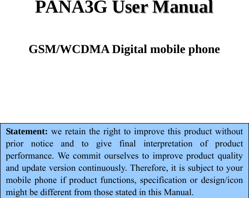  PANA3G UUsseerr  MMaannuuaall  GSM/WCDMA Digital mobile phone    Statement: we retain the right to improve this product without prior notice and to give final interpretation of product performance. We commit ourselves to improve product quality and update version continuously. Therefore, it is subject to your mobile phone if product functions, specification or design/icon might be different from those stated in this Manual.      