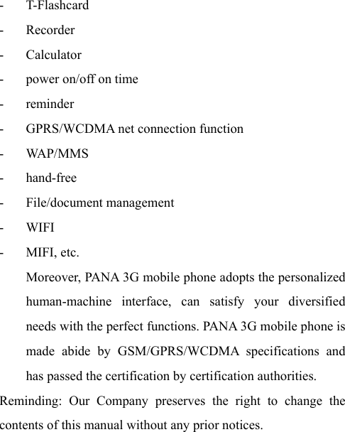  - T-Flashcard - Recorder - Calculator - power on/off on time - reminder - GPRS/WCDMA net connection function - WA P/ M M S - hand-free - File/document management - WIFI - MIFI, etc. Moreover, PANA 3G mobile phone adopts the personalized human-machine interface, can satisfy your diversified needs with the perfect functions. PANA 3G mobile phone is made abide by GSM/GPRS/WCDMA specifications and has passed the certification by certification authorities. Reminding: Our Company preserves the right to change the contents of this manual without any prior notices.   