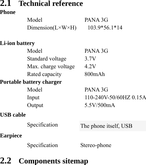  2.1 Technical reference Phone  Model  PANA 3G  Dimension(L×W×H)  103.9*56.1*14      Li-ion battery  Model  PANA 3G  Standard voltage 3.7V   Max. charge voltage  4.2V  Rated capacity 800mAh Portable battery charger  Model  PANA 3G  Input  110-240V-50/60HZ 0.15A  Output  5.5V/500mA USB cable  Specification The phone itself, USB Earpiece  Specification Stereo-phone 2.2 Components sitemap    