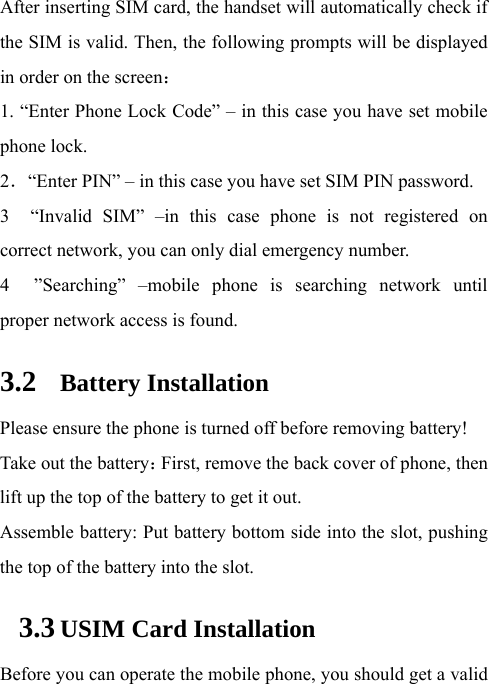  After inserting SIM card, the handset will automatically check if the SIM is valid. Then, the following prompts will be displayed in order on the screen：  1. “Enter Phone Lock Code” – in this case you have set mobile phone lock.   2．“Enter PIN” – in this case you have set SIM PIN password.   3  “Invalid SIM” –in this case phone is not registered on correct network, you can only dial emergency number. 4  ”Searching” –mobile phone is searching network until proper network access is found.   3.2 Battery Installation Please ensure the phone is turned off before removing battery! Take out the battery：First, remove the back cover of phone, then lift up the top of the battery to get it out. Assemble battery: Put battery bottom side into the slot, pushing the top of the battery into the slot.   3.3 USIM Card Installation Before you can operate the mobile phone, you should get a valid 