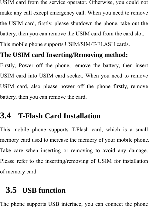  USIM card from the service operator. Otherwise, you could not make any call except emergency call. When you need to remove the USIM card, firstly, please shutdown the phone, take out the battery, then you can remove the USIM card from the card slot.   This mobile phone supports USIM/SIM/T-FLASH cards. The USIM card Inserting/Removing method:   Firstly, Power off the phone, remove the battery, then insert USIM card into USIM card socket. When you need to remove USIM card, also please power off the phone firstly, remove battery, then you can remove the card.  3.4 T-Flash Card Installation This mobile phone supports T-Flash card, which is a small memory card used to increase the memory of your mobile phone. Take care when inserting or removing to avoid any damage. Please refer to the inserting/removing of USIM for installation of memory card.   3.5  USB function The phone supports USB interface, you can connect the phone 