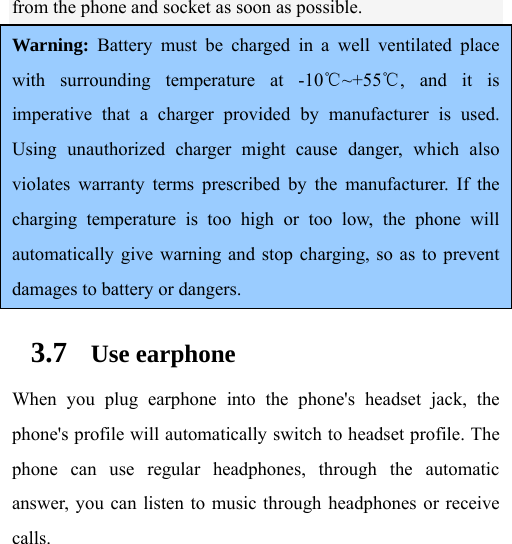  from the phone and socket as soon as possible.  Warning: Battery must be charged in a well ventilated place with surrounding temperature at -10℃~+55℃, and it is imperative that a charger provided by manufacturer is used. Using unauthorized charger might cause danger, which also violates warranty terms prescribed by the manufacturer. If the charging temperature is too high or too low, the phone will automatically give warning and stop charging, so as to prevent damages to battery or dangers. 3.7 Use earphone When you plug earphone into the phone&apos;s headset jack, the phone&apos;s profile will automatically switch to headset profile. The phone can use regular headphones, through the automatic answer, you can listen to music through headphones or receive calls.   