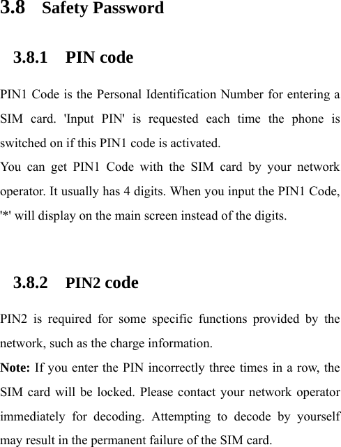  3.8 Safety Password 3.8.1 PIN code PIN1 Code is the Personal Identification Number for entering a SIM card. &apos;Input PIN&apos; is requested each time the phone is switched on if this PIN1 code is activated.   You can get PIN1 Code with the SIM card by your network operator. It usually has 4 digits. When you input the PIN1 Code, &apos;*&apos; will display on the main screen instead of the digits.    3.8.2 PIN2 code PIN2 is required for some specific functions provided by the network, such as the charge information.     Note: If you enter the PIN incorrectly three times in a row, the SIM card will be locked. Please contact your network operator immediately for decoding. Attempting to decode by yourself may result in the permanent failure of the SIM card.   