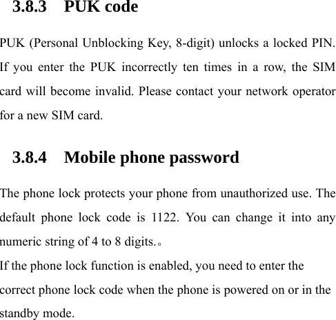  3.8.3 PUK code PUK (Personal Unblocking Key, 8-digit) unlocks a locked PIN. If you enter the PUK incorrectly ten times in a row, the SIM card will become invalid. Please contact your network operator for a new SIM card.   3.8.4 Mobile phone password The phone lock protects your phone from unauthorized use. The default phone lock code is 1122. You can change it into any numeric string of 4 to 8 digits.。 If the phone lock function is enabled, you need to enter the correct phone lock code when the phone is powered on or in the standby mode. 