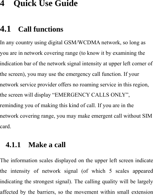  4 Quick Use Guide 4.1 Call functions In any country using digital GSM/WCDMA network, so long as you are in network covering range (to know it by examining the indication bar of the network signal intensity at upper left corner of the screen), you may use the emergency call function. If your network service provider offers no roaming service in this region, the screen will display “EMERGENCY CALLS ONLY”, reminding you of making this kind of call. If you are in the network covering range, you may make emergent call without SIM card.  4.1.1 Make a call The information scales displayed on the upper left screen indicate the intensity of network signal (of which 5 scales appeared indicating the strongest signal). The calling quality will be largely affected by the barriers, so the movement within small extension 