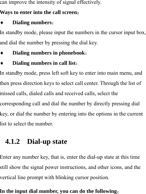  can improve the intensity of signal effectively.   Ways to enter into the call screen：  Dialing numbers：  In standby mode, please input the numbers in the cursor input box, and dial the number by pressing the dial key.  Dialing numbers in phonebook：  Dialing numbers in call list： In standby mode, press left soft key to enter into main menu, and then press direction keys to select call center. Through the list of missed calls, dialed calls and received calls, select the corresponding call and dial the number by directly pressing dial key, or dial the number by entering into the options in the current list to select the number.   4.1.2 Dial-up state Enter any number key, that is, enter the dial-up state at this time still show the signal power instructions, and other icons, and the vertical line prompt with blinking cursor position.   In the input dial number, you can do the following： 