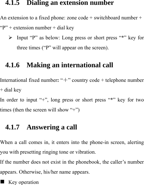 4.1.5 Dialing an extension number An extension to a fixed phone: zone code + switchboard number + “P” + extension number + dial key  Input “P” as below: Long press or short press “*” key for three times (“P” will appear on the screen).  4.1.6 Making an international call International fixed number: “＋” country code + telephone number + dial key In order to input “+”, long press or short press “*” key for two times (then the screen will show “+”)     4.1.7 Answering a call When a call comes in, it enters into the phone-in screen, alerting you with presetting ringing tone or vibration.   If the number does not exist in the phonebook, the caller’s number appears. Otherwise, his/her name appears.  　   Key operation 