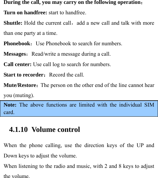  During the call, you may carry on the following operation： Turn on handfree: start to handfree. Shuttle: Hold the current call，add a new call and talk with more than one party at a time.   Phonebook：Use Phonebook to search for numbers.   Messages：Read/write a message during a call. Call center: Use call log to search for numbers. Start to recorder：Record the call. Mute/Restore：The person on the other end of the line cannot hear you (muting).   Note:  The above functions are limited with the individual SIM card. 4.1.10 Volume control When the phone calling, use the direction keys of the UP and Down keys to adjust the volume. When listening to the radio and music, with 2 and 8 keys to adjust the volume.  