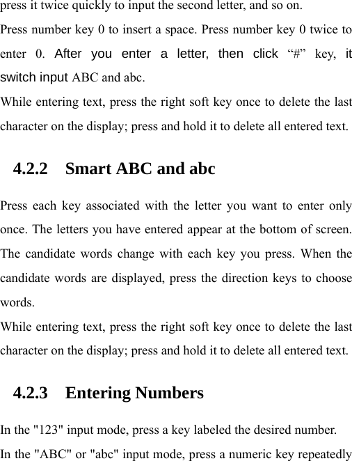  press it twice quickly to input the second letter, and so on. Press number key 0 to insert a space. Press number key 0 twice to enter 0. After you enter a letter, then click “#” key, it switch input ABC and abc.   While entering text, press the right soft key once to delete the last character on the display; press and hold it to delete all entered text.   4.2.2 Smart ABC and abc Press each key associated with the letter you want to enter only once. The letters you have entered appear at the bottom of screen. The candidate words change with each key you press. When the candidate words are displayed, press the direction keys to choose words. While entering text, press the right soft key once to delete the last character on the display; press and hold it to delete all entered text. 4.2.3 Entering Numbers In the &quot;123&quot; input mode, press a key labeled the desired number. In the &quot;ABC&quot; or &quot;abc&quot; input mode, press a numeric key repeatedly 
