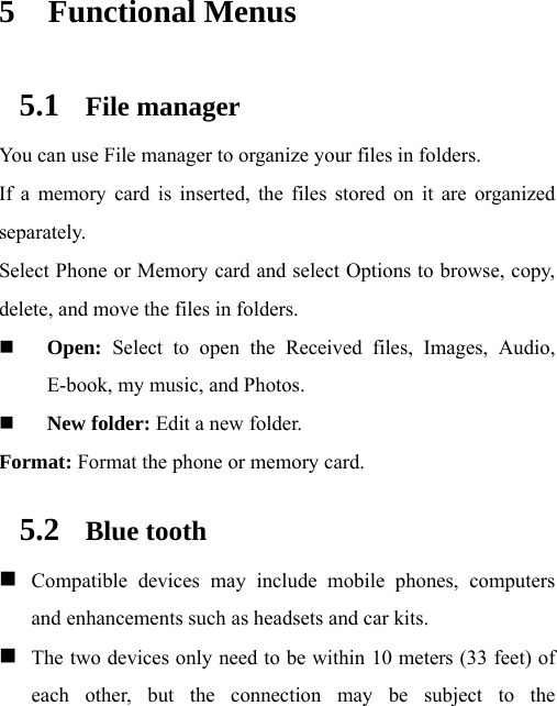  5 Functional Menus 5.1 File manager You can use File manager to organize your files in folders. If a memory card is inserted, the files stored on it are organized separately. Select Phone or Memory card and select Options to browse, copy, delete, and move the files in folders.  Open: Select to open the Received files, Images, Audio, E-book, my music, and Photos.  New folder: Edit a new folder. Format: Format the phone or memory card. 5.2 Blue tooth  Compatible devices may include mobile phones, computers and enhancements such as headsets and car kits.    The two devices only need to be within 10 meters (33 feet) of each other, but the connection may be subject to the 