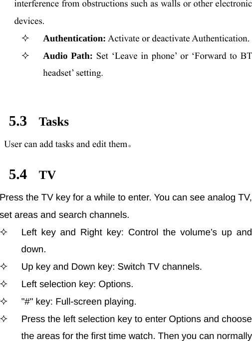  interference from obstructions such as walls or other electronic devices.  Authentication: Activate or deactivate Authentication.  Audio Path: Set ‘Leave in phone’ or ‘Forward to BT headset’ setting.  5.3 Tasks  User can add tasks and edit them。 5.4 TV Press the TV key for a while to enter. You can see analog TV, set areas and search channels.   Left key and Right key: Control the volume’s up and down.   Up key and Down key: Switch TV channels.   Left selection key: Options.   &quot;#&quot; key: Full-screen playing.   Press the left selection key to enter Options and choose the areas for the first time watch. Then you can normally 