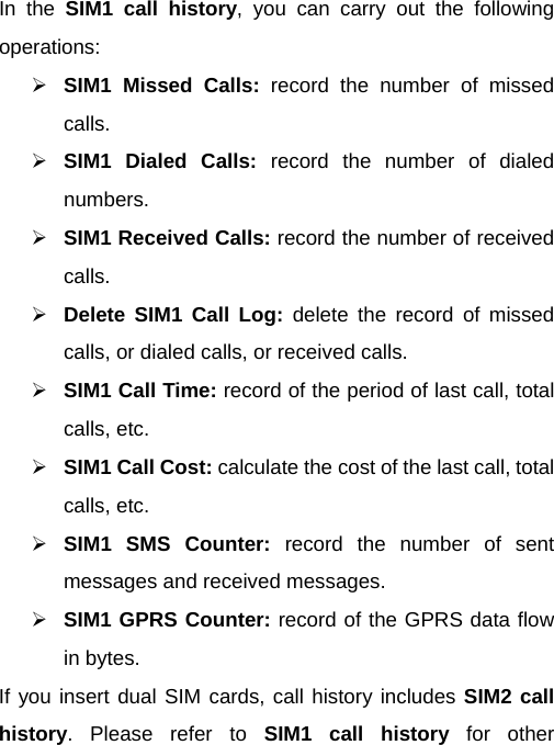  In the SIM1 call history, you can carry out the following operations:  SIM1 Missed Calls: record the number of missed calls.  SIM1 Dialed Calls: record the number of dialed numbers.  SIM1 Received Calls: record the number of received calls.  Delete SIM1 Call Log: delete the record of missed calls, or dialed calls, or received calls.  SIM1 Call Time: record of the period of last call, total calls, etc.  SIM1 Call Cost: calculate the cost of the last call, total calls, etc.  SIM1 SMS Counter: record the number of sent messages and received messages.  SIM1 GPRS Counter: record of the GPRS data flow in bytes. If you insert dual SIM cards, call history includes SIM2 call history. Please refer to SIM1 call history for other 