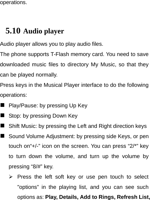  operations.  5.10 Audio player Audio player allows you to play audio files. The phone supports T-Flash memory card. You need to save downloaded music files to directory My Music, so that they can be played normally. Press keys in the Musical Player interface to do the following operations:  Play/Pause: by pressing Up Key  Stop: by pressing Down Key  Shift Music: by pressing the Left and Right direction keys  Sound Volume Adjustment: by pressing side Keys, or pen touch on“+/-” icon on the screen. You can press “2/*” key to turn down the volume, and turn up the volume by pressing “8/#” key.   Press the left soft key or use pen touch to select &quot;options” in the playing list, and you can see such options as: Play, Details, Add to Rings, Refresh List, 