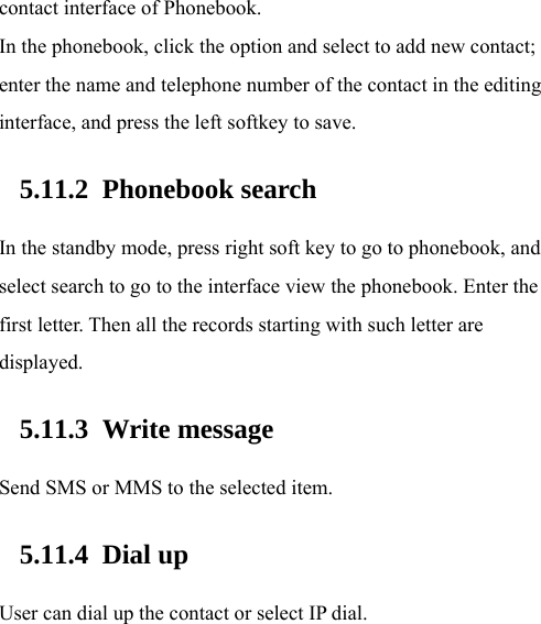  contact interface of Phonebook.   In the phonebook, click the option and select to add new contact; enter the name and telephone number of the contact in the editing interface, and press the left softkey to save.     5.11.2 Phonebook search In the standby mode, press right soft key to go to phonebook, and select search to go to the interface view the phonebook. Enter the first letter. Then all the records starting with such letter are displayed.  5.11.3 Write message Send SMS or MMS to the selected item.   5.11.4 Dial up User can dial up the contact or select IP dial. 