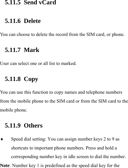  5.11.5 Send vCard 5.11.6 Delete You can choose to delete the record from the SIM card, or phone.   5.11.7 Mark User can select one or all list to marked.   5.11.8 Copy  You can use this function to copy names and telephone numbers from the mobile phone to the SIM card or from the SIM card to the mobile phone.   5.11.9 Others  Speed dial setting: You can assign number keys 2 to 9 as shortcuts to important phone numbers. Press and hold a corresponding number key in idle screen to dial the number. Note: Number key 1 is predefined as the speed dial key for the 