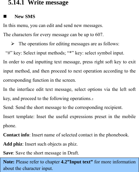  5.14.1 Write message  New SMS In this menu, you can edit and send new messages.   The characters for every message can be up to 607.    The operations for editing messages are as follows:   “#” key: Select input methods; “*” key: select symbol input.   In order to end inputting text message, press right soft key to exit input method, and then proceed to next operation according to the corresponding function in the screen.   In the interface edit text message, select options via the left soft key, and proceed to the following operations.： Send: Send the short message to the corresponding recipient.   Insert template: Inset the useful expressions preset in the mobile phone.  Contact info: Insert name of selected contact in the phonebook.   Add phiz: Insert such objects as phiz.   Save: Save the short message in Draft.   Note: Please refer to chapter 4.2”Input text” for more information about the character input. 