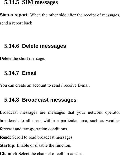  5.14.5 SIM messages Status report: When the other side after the receipt of messages, send a report back   5.14.6 Delete messages Delete the short message. 5.14.7 Email You can create an account to send / receive E-mail 5.14.8 Broadcast messages Broadcast messages are messages that your network operator broadcasts to all users within a particular area, such as weather forecast and transportation conditions.   Read: Scroll to read broadcast messages.   Startup: Enable or disable the function.   Channel: Select the channel of cell broadcast.   