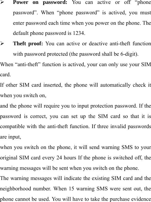   Power on password: You can active or off “phone password”. When “phone password” is actived, you must enter password each time when you power on the phone. The default phone password is 1234.  Theft proof: You can active or deactive anti-theft function with password protected (the password shall be 6-digit). When “anti-theft” function is actived, your can only use your SIM card. If other SIM card inserted, the phone will automatically check it when you switch on, and the phone will require you to input protection password. If the password is correct, you can set up the SIM card so that it is compatible with the anti-theft function. If three invalid passwords are input, when you switch on the phone, it will send warning SMS to your original SIM card every 24 hours If the phone is switched off, the warning messages will be sent when you switch on the phone. The warning messages will indicate the existing SIM card and the neighborhood number. When 15 warning SMS were sent out, the phone cannot be used. You will have to take the purchase evidence 