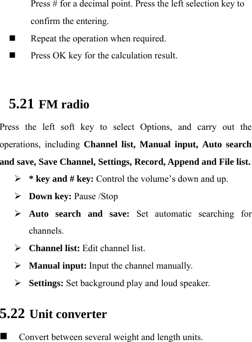  Press # for a decimal point. Press the left selection key to confirm the entering.  Repeat the operation when required.    Press OK key for the calculation result.  5.21 FM radio Press the left soft key to select Options, and carry out the operations, including Channel list, Manual input, Auto search and save, Save Channel, Settings, Record, Append and File list.  * key and # key: Control the volume’s down and up.  Down key: Pause /Stop  Auto search and save: Set automatic searching for channels.  Channel list: Edit channel list.  Manual input: Input the channel manually.  Settings: Set background play and loud speaker. 5.22 Unit converter   Convert between several weight and length units. 