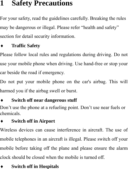  1 Safety Precautions For your safety, read the guidelines carefully. Breaking the rules may be dangerous or illegal. Please refer “health and safety” section for detail security information.  Traffic Safety  Please follow local rules and regulations during driving. Do not use your mobile phone when driving. Use hand-free or stop your car beside the road if emergency. Do not put your mobile phone on the car&apos;s airbag. This will harmed you if the airbag swell or burst.  Switch off near dangerous stuff  Don’t use the phone at a refueling point. Don’t use near fuels or chemicals.   Switch off in Airport  Wireless devices can cause interference in aircraft. The use of mobile telephones in an aircraft is illegal. Please switch off your mobile before taking off the plane and please ensure the alarm clock should be closed when the mobile is turned off.  Switch off in Hospitals  