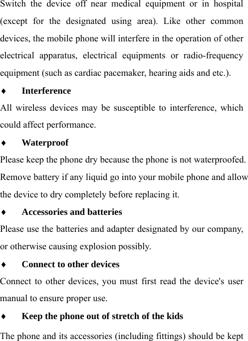  Switch the device off near medical equipment or in hospital (except for the designated using area). Like other common devices, the mobile phone will interfere in the operation of other electrical apparatus, electrical equipments or radio-frequency equipment (such as cardiac pacemaker, hearing aids and etc.).  Interference  All wireless devices may be susceptible to interference, which could affect performance.  Waterproof  Please keep the phone dry because the phone is not waterproofed.   Remove battery if any liquid go into your mobile phone and allow the device to dry completely before replacing it.  Accessories and batteries  Please use the batteries and adapter designated by our company, or otherwise causing explosion possibly.    Connect to other devices  Connect to other devices, you must first read the device&apos;s user manual to ensure proper use.  Keep the phone out of stretch of the kids The phone and its accessories (including fittings) should be kept 
