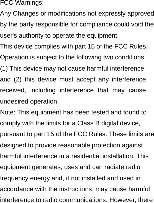  FCC Warnings: Any Changes or modifications not expressly approved by the party responsible for compliance could void the user&apos;s authority to operate the equipment.   This device complies with part 15 of the FCC Rules. Operation is subject to the following two conditions: (1) This device may not cause harmful interference, and (2) this device must accept any interference received, including interference that may cause undesired operation.   Note: This equipment has been tested and found to comply with the limits for a Class B digital device, pursuant to part 15 of the FCC Rules. These limits are designed to provide reasonable protection against harmful interference in a residential installation. This equipment generates, uses and can radiate radio frequency energy and, if not installed and used in accordance with the instructions, may cause harmful interference to radio communications. However, there 