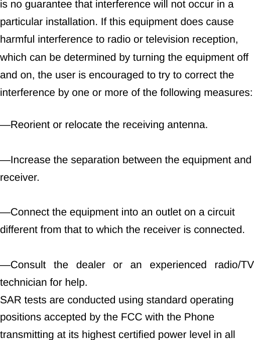  is no guarantee that interference will not occur in a particular installation. If this equipment does cause harmful interference to radio or television reception, which can be determined by turning the equipment off and on, the user is encouraged to try to correct the interference by one or more of the following measures:      —Reorient or relocate the receiving antenna.      —Increase the separation between the equipment and receiver.    —Connect the equipment into an outlet on a circuit different from that to which the receiver is connected.      —Consult the dealer or an experienced radio/TV technician for help. SAR tests are conducted using standard operating positions accepted by the FCC with the Phone transmitting at its highest certified power level in all 