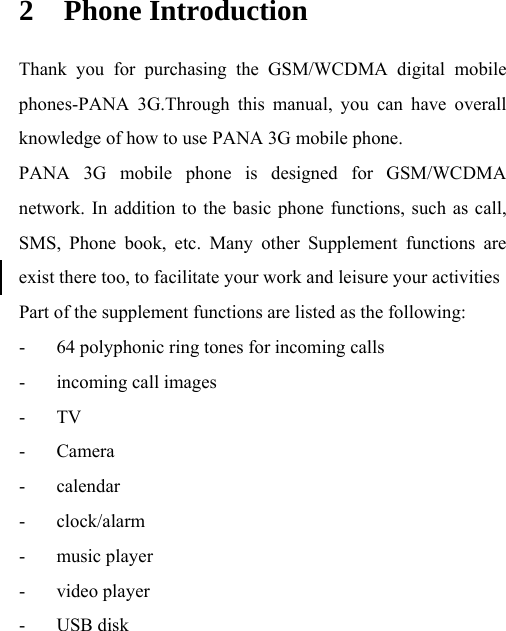  2 Phone Introduction Thank you for purchasing the GSM/WCDMA digital mobile phones-PANA 3G.Through this manual, you can have overall knowledge of how to use PANA 3G mobile phone.   PANA 3G mobile phone is designed for GSM/WCDMA network. In addition to the basic phone functions, such as call, SMS, Phone book, etc. Many other Supplement functions are exist there too, to facilitate your work and leisure your activities Part of the supplement functions are listed as the following: - 64 polyphonic ring tones for incoming calls - incoming call images - TV - Camera - calendar - clock/alarm - music player - video player - USB disk 