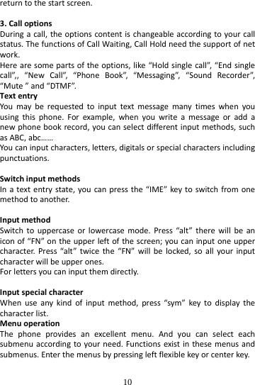  10 returntothestartscreen.3.CalloptionsDuringacall,theoptionscontentischangeableaccordingtoyourcallstatus.ThefunctionsofCallWaiting,CallHoldneedthesupportofnetwork.Herearesomepartsoftheoptions,like“Holdsinglecall”,“Endsinglecall”,,“NewCall”,“PhoneBook”,“Messaging”,“SoundRecorder”,“Mute”and“DTMF”.TextentryYoumayberequestedtoinputtextmessagemanytimeswhenyouusingthisphone.Forexample,whenyouwriteamessageoraddanewphonebookrecord,youcanselectdifferentinputmethods,suchasABC,abc……Youcaninputcharacters,letters,digitalsorspecialcharactersincludingpunctuations.SwitchinputmethodsInatextentrystate,youcanpressthe“IME”keytoswitchfromonemethodtoanother.InputmethodSwitchtouppercaseorlowercasemode.Press“alt”therewillbeaniconof“FN”ontheupperleftofthescreen;youcaninputoneuppercharacter.Press“alt”twicethe“FN”willbelocked,soallyourinputcharacterwillbeupperones.Forlettersyoucaninputthemdirectly.InputspecialcharacterWhenuseanykindofinputmethod,press“sym”keytodisplaythecharacterlist.MenuoperationThephoneprovidesanexcellentmenu.Andyoucanselecteachsubmenuaccordingtoyourneed.Functionsexistinthesemenusandsubmenus.Enterthemenusbypressingleftflexiblekeyorcenterkey.